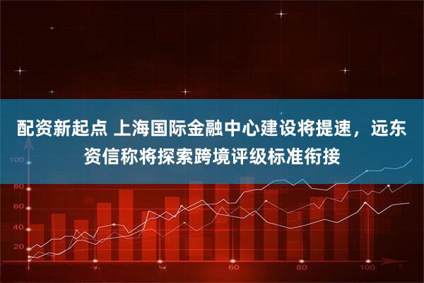 配资新起点 上海国际金融中心建设将提速，远东资信称将探索跨境评级标准衔接