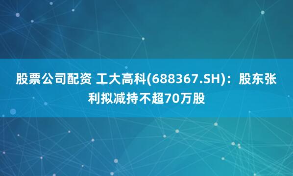 股票公司配资 工大高科(688367.SH)：股东张利拟减持不超70万股