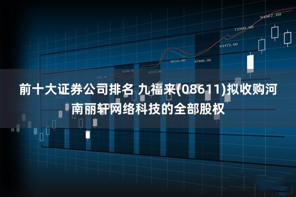 前十大证券公司排名 九福来(08611)拟收购河南丽轩网络科技的全部股权