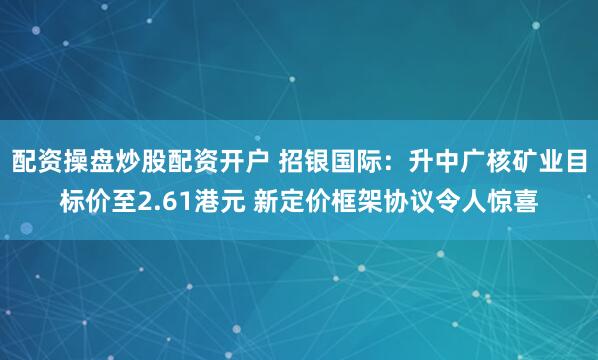 配资操盘炒股配资开户 招银国际：升中广核矿业目标价至2.61港元 新定价框架协议令人惊喜