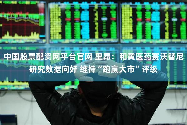 中国股票配资网平台官网 里昂：和黄医药赛沃替尼研究数据向好 维持“跑赢大市”评级