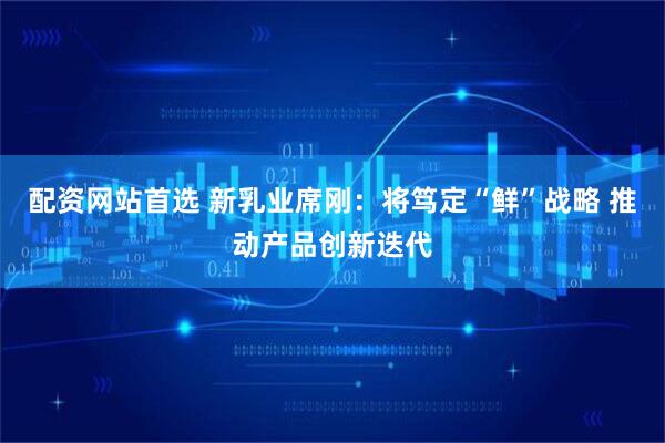 配资网站首选 新乳业席刚：将笃定“鲜”战略 推动产品创新迭代