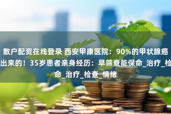 散户配资在线登录 西安甲康医院：90%的甲状腺癌都是‘懒’出来的！35岁患者亲身经历：早筛查能保命_治疗_检查_情绪