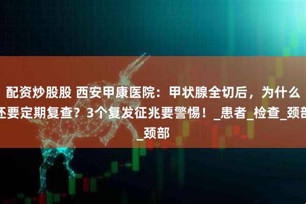 配资炒股股 西安甲康医院：甲状腺全切后，为什么还要定期复查？3个复发征兆要警惕！_患者_检查_颈部