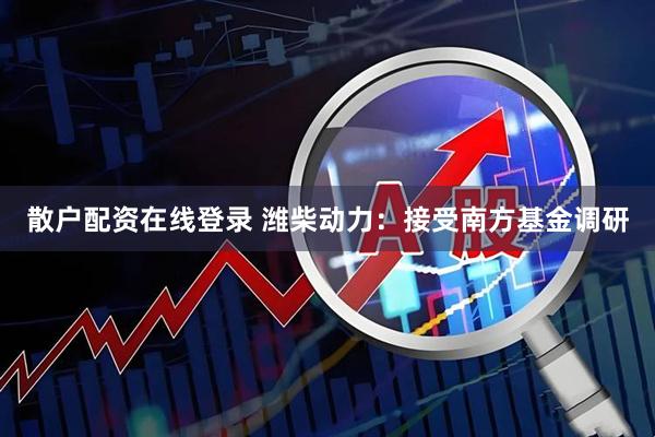 散户配资在线登录 潍柴动力：接受南方基金调研