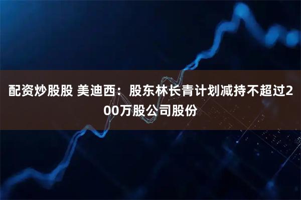 配资炒股股 美迪西：股东林长青计划减持不超过200万股公司股份