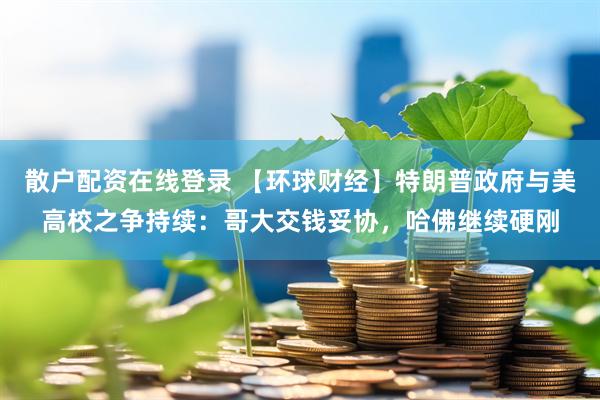 散户配资在线登录 【环球财经】特朗普政府与美高校之争持续：哥大交钱妥协，哈佛继续硬刚