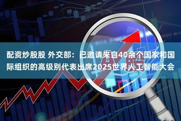 配资炒股股 外交部：已邀请来自40余个国家和国际组织的高级别代表出席2025世界人工智能大会