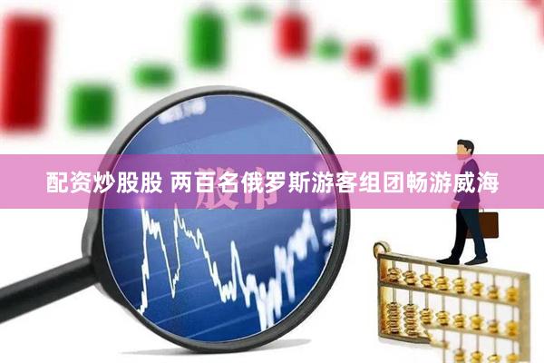 配资炒股股 两百名俄罗斯游客组团畅游威海