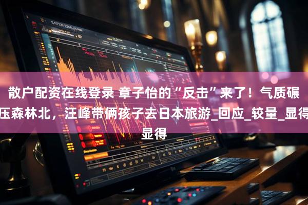 散户配资在线登录 章子怡的“反击”来了！气质碾压森林北，汪峰带俩孩子去日本旅游_回应_较量_显得