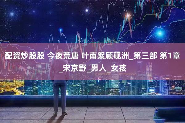 配资炒股股 今夜荒唐 叶南絮顾砚洲_第三部 第1章_宋京野_男人_女孩