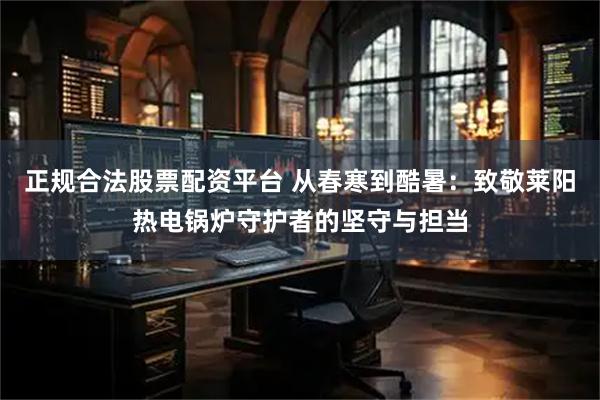 正规合法股票配资平台 从春寒到酷暑：致敬莱阳热电锅炉守护者的坚守与担当