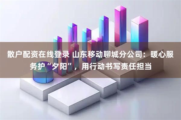 散户配资在线登录 山东移动聊城分公司：暖心服务护“夕阳”，用行动书写责任担当