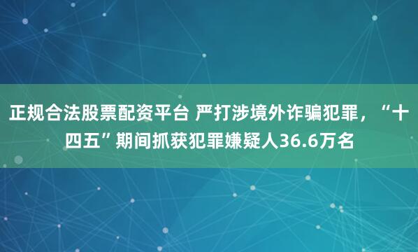 正规合法股票配资平台 严打涉境外诈骗犯罪，“十四五”期间抓获犯罪嫌疑人36.6万名