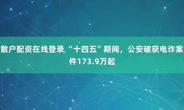 散户配资在线登录 “十四五”期间，公安破获电诈案件173.9万起