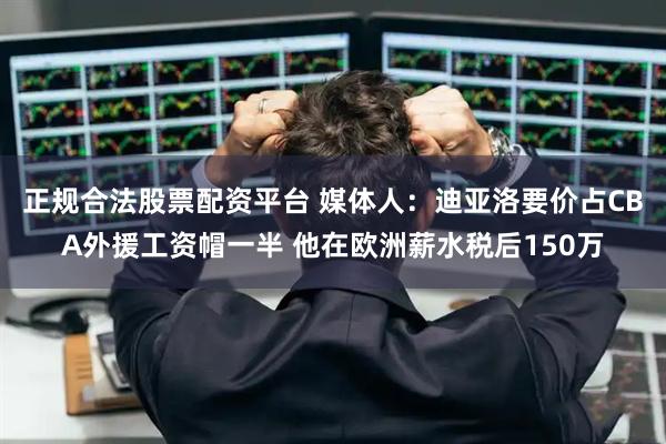 正规合法股票配资平台 媒体人：迪亚洛要价占CBA外援工资帽一半 他在欧洲薪水税后150万
