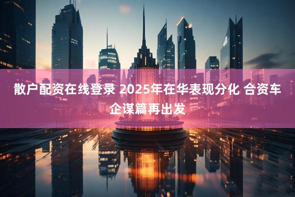 散户配资在线登录 2025年在华表现分化 合资车企谋篇再出发