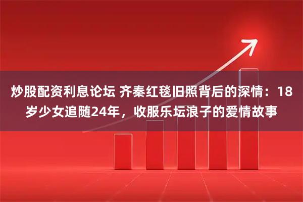 炒股配资利息论坛 齐秦红毯旧照背后的深情：18岁少女追随24年，收服乐坛浪子的爱情故事
