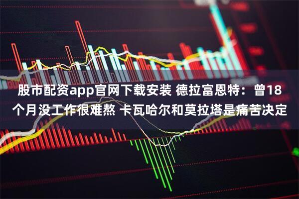 股市配资app官网下载安装 德拉富恩特：曾18个月没工作很难熬 卡瓦哈尔和莫拉塔是痛苦决定
