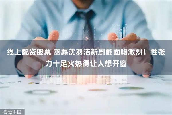 线上配资股票 丞磊沈羽洁新剧翻面吻激烈！性张力十足火热得让人想开窗