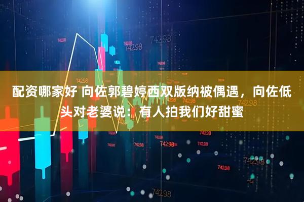 配资哪家好 向佐郭碧婷西双版纳被偶遇，向佐低头对老婆说：有人拍我们好甜蜜
