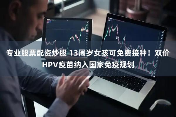 专业股票配资炒股 13周岁女孩可免费接种！双价HPV疫苗纳入国家免疫规划