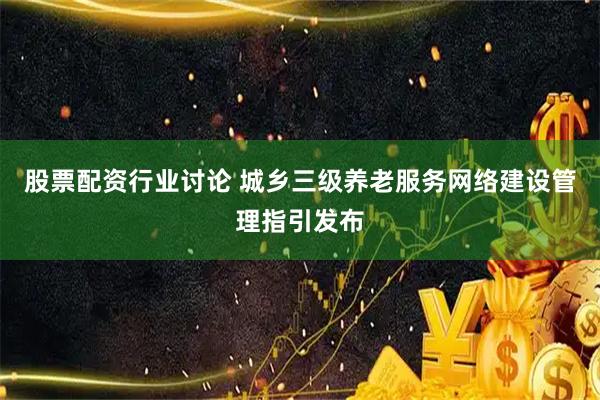 股票配资行业讨论 城乡三级养老服务网络建设管理指引发布
