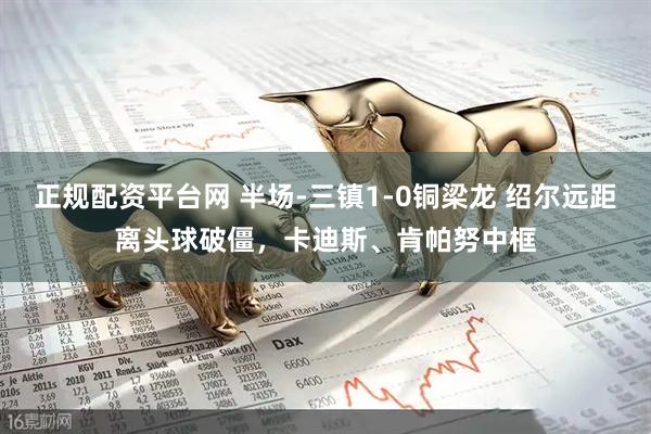 正规配资平台网 半场-三镇1-0铜梁龙 绍尔远距离头球破僵,卡迪斯、肯帕努中框