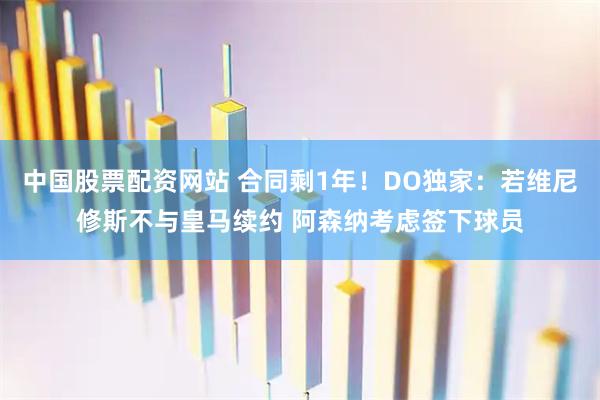 中国股票配资网站 合同剩1年！DO独家：若维尼修斯不与皇马续约 阿森纳考虑签下球员