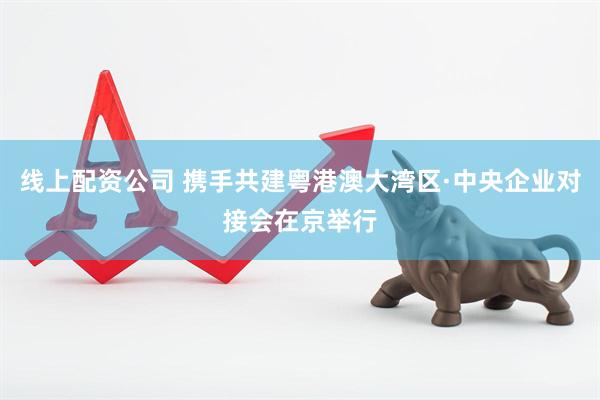 线上配资公司 携手共建粤港澳大湾区·中央企业对接会在京举行