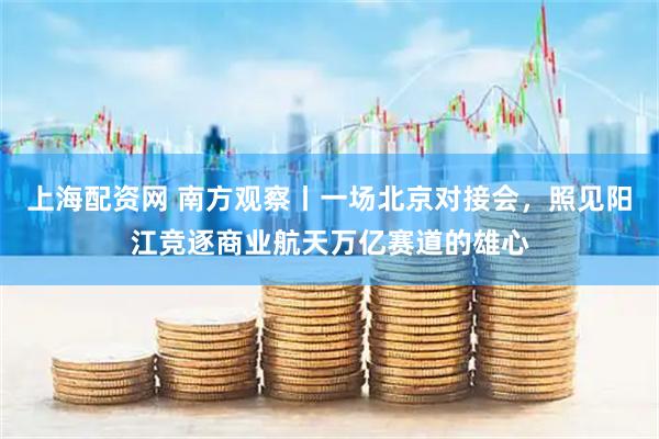 上海配资网 南方观察丨一场北京对接会，照见阳江竞逐商业航天万亿赛道的雄心