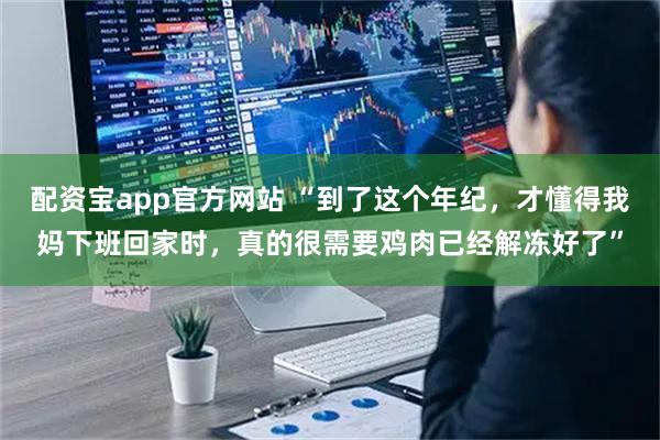 配资宝app官方网站 “到了这个年纪，才懂得我妈下班回家时，真的很需要鸡肉已经解冻好了”